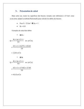 V. Présentation de calcul
Dans notre cas, toutes les superficies des bassins versants sont inférieures à 25 km², nous
avons donc adopté la méthode Rationnelle pour calculer les débits des bassins.
 Pour S < 25 km²  Ka = 1
 Kr = 0.5
Exemples de calcul des débits
* BV1 :
Q =
Kr × ka × S × i
3,6
en (m3
/s)
=
0.5 × 1 × 0.679 × 135.83
3,6
= 12.81 m3
/s
* BV4
Q =
Kr × ka × S × i
3,6
en (m3
/s)
=
0.5 × 1 × 17.442 × 17.40
3,6
= 42.15 m3
/s
 