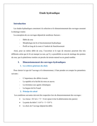 Etude hydraulique
Introduction
Les études hydrauliques consistent à la sélection et le dimensionnement des ouvrages assurant
le drainage routier.
La conception de ces ouvrages dépend de nombreux facteurs :
- Débit de crue
- Morphologie du lit et fonctionnement hydraulique
- Profil en long de la route à l’endroit de franchissement
Ainsi, pour un même débit de crue, l’ouverture et le type de structure pourront être très
différents selon que le lit est marqué ou non, qu’il y a possibilité ou non de stockage des pointes
de crue, que la plateforme routière est proche du terrain naturel ou en grand remblai.
I. Dimensionnement des ouvrages hydrauliques
1. Les critères généraux du choix
Pour choisir le type de l’ouvrage et le dimensionner, il faut prendre en compte les paramètres
suivants :
- L’importance des débits évacués
- La rapidité et la facilité de mise en œuvre.
- La résistance aux agents climatiques
- La largeur de lit d’oued
2. Principe de calcul
Les conditions suivantes doivent être respectées lors du dimensionnement des ouvrages :
 La vitesse : 0,5 m/s < V < 4 m/s (pour éviter la détérioration des parois)
 La pente du dalot I : 0.4 % < I < 0.8 %
 Le choix de l’ouvrage dépend du débit.
 