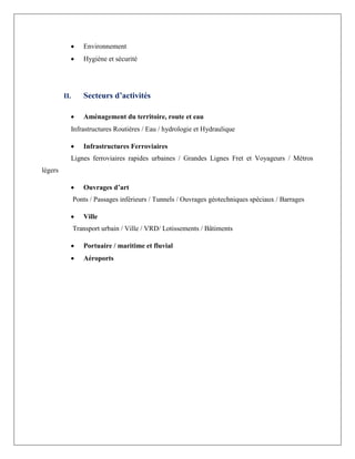  Environnement
 Hygiène et sécurité
II. Secteurs d’activités
 Aménagement du territoire, route et eau
Infrastructures Routières / Eau / hydrologie et Hydraulique
 Infrastructures Ferroviaires
Lignes ferroviaires rapides urbaines / Grandes Lignes Fret et Voyageurs / Métros
légers
 Ouvrages d’art
Ponts / Passages inférieurs / Tunnels / Ouvrages géotechniques spéciaux / Barrages
 Ville
Transport urbain / Ville / VRD/ Lotissements / Bâtiments
 Portuaire / maritime et fluvial
 Aéroports
 