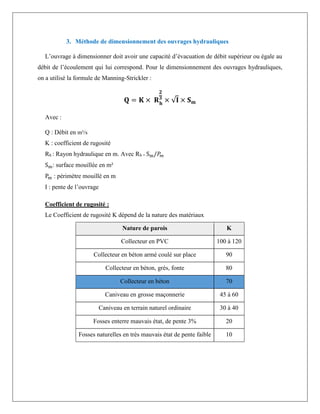 3. Méthode de dimensionnement des ouvrages hydrauliques
L’ouvrage à dimensionner doit avoir une capacité d’évacuation de débit supérieur ou égale au
débit de l’écoulement qui lui correspond. Pour le dimensionnement des ouvrages hydrauliques,
on a utilisé la formule de Manning-Strickler :
𝐐 = 𝐊 × 𝐑𝐡
𝟐
𝟑
× √𝐈 × 𝐒𝐦
Avec :
Q : Débit en m³/s
K : coefficient de rugosité
Rh : Rayon hydraulique en m. Avec Rh = Sm/𝑃
𝑚
Sm: surface mouillée en m²
Pm : périmètre mouillé en m
I : pente de l’ouvrage
Coefficient de rugosité :
Le Coefficient de rugosité K dépend de la nature des matériaux
Nature de parois K
Collecteur en PVC 100 à 120
Collecteur en béton armé coulé sur place 90
Collecteur en béton, grés, fonte 80
Collecteur en béton 70
Caniveau en grosse maçonnerie 45 à 60
Caniveau en terrain naturel ordinaire 30 à 40
Fosses enterre mauvais état, de pente 3% 20
Fosses naturelles en très mauvais état de pente faible 10
 