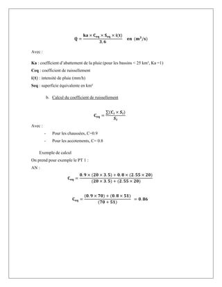 𝐐 =
𝐤𝐚 × 𝐂𝐞𝐪 × 𝐒𝐞𝐪 × 𝐢(𝐭)
𝟑, 𝟔
𝐞𝐧 (𝐦𝟑
/𝐬)
Avec :
Ka : coefficient d’abattement de la pluie (pour les bassins < 25 km², Ka =1)
Ceq : coefficient de ruissellement
𝐢(𝐭) : intensité de pluie (mm/h)
Seq : superficie équivalente en km²
b. Calcul du coefficient de ruissellement
𝐂𝐞𝐪 =
∑(𝑪𝒊 × 𝑺𝒊)
𝑺𝒕
Avec :
- Pour les chaussées, C=0.9
- Pour les accotements, C= 0.8
Exemple de calcul
On prend pour exemple le PT 1 :
AN :
𝐂𝐞𝐪 =
𝟎. 𝟗 × (𝟐𝟎 × 𝟑. 𝟓) + 𝟎. 𝟖 × (𝟐. 𝟓𝟓 × 𝟐𝟎)
(𝟐𝟎 × 𝟑. 𝟓) + (𝟐. 𝟓𝟓 × 𝟐𝟎)
𝐂𝐞𝐪 =
(𝟎. 𝟗 × 𝟕𝟎) + (𝟎. 𝟖 × 𝟓𝟏)
(𝟕𝟎 + 𝟓𝟏)
= 𝟎. 𝟖𝟔
 
