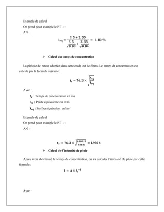 Exemple de calcul
On prend pour exemple le PT 1 :
AN :
𝐈𝐞𝐪 =
𝟑. 𝟓 + 𝟐. 𝟓𝟓
𝟑. 𝟓
√𝟎. 𝟎𝟑
+
𝟐. 𝟓𝟓
√𝟎. 𝟎𝟒
= 𝟏. 𝟖𝟑 %
 Calcul du temps de concentration
La période de retour adoptée dans cette étude est de 50ans. Le temps de concentration est
calculé par la formule suivante :
𝐭𝐜 = 𝟕𝟔. 𝟑 × √
𝐒𝐞𝐪
𝐈𝐞𝐪
Avec :
𝐭𝐜 : Temps de concentration en mn
𝐈𝐞𝐪 : Pente équivalente en m/m
𝐒𝐞𝐪 : Surface équivalent en km²
Exemple de calcul
On prend pour exemple le PT 1 :
AN :
𝐭𝐜 = 𝟕𝟔. 𝟑 × √
𝟎.𝟎𝟎𝟎𝟏𝟐
𝟎.𝟎𝟏𝟖𝟑
= 1.950 h
 Calcul de l’intensité de pluie
Après avoir déterminé le temps de concentration, on va calculer l’intensité de pluie par cette
formule :
𝐢 = 𝐚 × 𝒕𝒄
−𝒃
Avec :
 