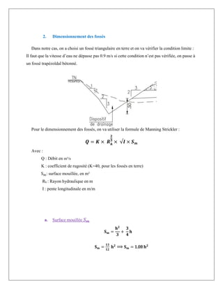 2. Dimensionnement des fossés
Dans notre cas, on a choisi un fossé triangulaire en terre et on va vérifier la condition limite :
Il faut que la vitesse d’eau ne dépasse pas 0.9 m/s si cette condition n’est pas vérifiée, on passe à
un fossé trapézoïdal bétonné.
Pour le dimensionnement des fossés, on va utiliser la formule de Manning Strickler :
𝑸 = 𝑲 × 𝑹𝒉
𝟐
𝟑
× √𝑰 × 𝑺𝒎
Avec :
Q : Débit en m³/s
K : coefficient de rugosité (K=40, pour les fossés en terre)
Sm: surface mouillée, en m²
Rh : Rayon hydraulique en m
I : pente longitudinale en m/m
a. Surface mouillée 𝑆𝑚
𝐒𝐦 =
𝐡𝟐
𝟑
+
𝟑
𝟒
𝐡
𝐒𝐦 =
𝟏𝟑
𝟏𝟐
𝐡𝟐
⟹ 𝐒𝐦 = 1.08 𝐡𝟐
 