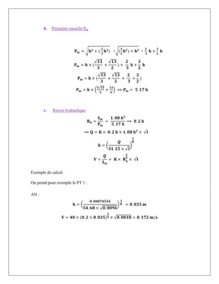 b. Périmètre mouillé Pm
𝐏𝐦 = √𝐡𝟐 + (
𝟐
𝟑
𝐡𝟐) +√(
𝟑
𝟐
𝐡𝟐) + 𝐡𝟐 +
𝟐
𝟑
𝐡 +
𝟑
𝟐
𝐡
𝐏𝐦 = 𝐡 × (
√𝟏𝟑
𝟑
+
√𝟏𝟑
𝟐
) +
𝟐
𝟑
𝐡 +
𝟑
𝟐
𝐡
𝐏𝐦 = 𝐡 × (
√𝟏𝟑
𝟑
+
√𝟏𝟑
𝟐
+
𝟐
𝟑
+
𝟑
𝟐
)
𝐏𝐦 = 𝐡 × (
𝟓√𝟏𝟑
𝟔
+
𝟏𝟑
𝟔
) ⟹ 𝐏𝐦 = 𝟓. 𝟏𝟕 𝐡
c. Rayon hydraulique
𝐑𝐡 =
𝐒𝐦
𝐏𝐦
=
𝟏. 𝟎𝟖 𝒉𝟐
𝟓. 𝟏𝟕 𝒉
⟹ 𝟎. 𝟐 𝐡
⟹ 𝐐 = 𝐊 × 𝟎. 𝟐 𝐡 × 𝟏. 𝟎𝟖 𝐡𝟐
× √𝐈
𝐡 = (
𝑸
𝟑𝟏. 𝟐𝟓 × √𝑰
)
𝟑
𝟖
𝐕 =
𝑸
𝐒𝐦
= 𝐊 × 𝐑𝐡
𝟐
𝟑
× √𝐈
Exemple de calcul
On prend pour exemple le PT 1 :
AN :
𝐡 = (
𝟎. 𝟎𝟎𝟎𝟕𝟒𝟓𝟓𝟒
𝟓𝟒. 𝟔𝟖 × √𝟎. 𝟎𝟎𝟗𝟔
)
𝟑
𝟖 = 𝟎. 𝟎𝟑𝟓 𝐦
𝐕 = 𝟒𝟎 × (𝟎. 𝟐 × 𝟎. 𝟎𝟑𝟓)
𝟐
𝟑 × √𝟎. 𝟎𝟎𝟏𝟖 = 𝟎. 𝟏𝟕𝟐 𝐦/𝐬
 
