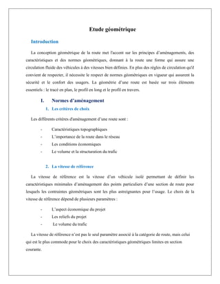 Etude géométrique
Introduction
La conception géométrique de la route met l'accent sur les principes d’aménagements, des
caractéristiques et des normes géométriques, donnant à la route une forme qui assure une
circulation fluide des véhicules à des vitesses bien définies. En plus des règles de circulation qu'il
convient de respecter, il nécessite le respect de normes géométriques en vigueur qui assurent la
sécurité et le confort des usagers. La géométrie d’une route est basée sur trois éléments
essentiels : le tracé en plan, le profil en long et le profil en travers.
I. Normes d’aménagement
1. Les critères de choix
Les différents critères d'aménagement d’une route sont :
- Caractéristiques topographiques
- L’importance de la route dans le réseau
- Les conditions économiques
- Le volume et la structuration du trafic
2. La vitesse de référence
La vitesse de référence est la vitesse d’un véhicule isolé permettant de définir les
caractéristiques minimales d’aménagement des points particuliers d’une section de route pour
lesquels les contraintes géométriques sont les plus astreignantes pour l’usage. Le choix de la
vitesse de référence dépend de plusieurs paramètres :
- L’aspect économique du projet
- Les reliefs du projet
- Le volume du trafic
La vitesse de référence n’est pas le seul paramètre associé à la catégorie de route, mais celui
qui est le plus commode pour le choix des caractéristiques géométriques limites en section
courante.
 