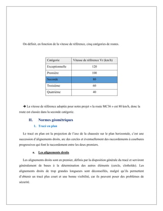 On définit, en fonction de la vitesse de référence, cinq catégories de routes.
Catégorie Vitesse de référence Vr (km/h)
Exceptionnelle 120
Première 100
Seconde 80
Troisième 60
Quatrième 40
 La vitesse de référence adoptée pour notre projet « la route MC36 » est 80 km/h, donc la
route est classée dans la seconde catégorie.
II. Normes géométriques
1. Tracé en plan
Le tracé en plan est la projection de l’axe de la chaussée sur le plan horizontale, c’est une
succession d’alignements droits, arc des cercles et éventuellement des raccordements à courbures
progressives qui font le raccordement entre les deux premiers.
a. Les alignements droits
Les alignements droits sont en premier, définis par la disposition générale du tracé et serviront
généralement de bases à la détermination des autres éléments (cercle, clothoïde). Les
alignements droits de trop grandes longueurs sont déconseillés, malgré qu’ils permettent
d’obtenir un tracé plus court et une bonne visibilité, car ils peuvent poser des problèmes de
sécurité.
 