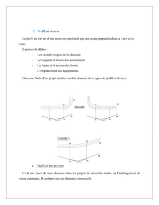 3. Profil en travers
Le profil en travers d’une route est représenté par une coupe perpendiculaire à l’axe de la
route,
Il permet de définir :
- Les caractéristiques de la chaussée
- Le largueur et dévers des accotements
- La forme et la section des fossés
- L’emplacement des équipements
Dans une étude d’un projet routière on doit dessiner deux types de profil en travers :
a. Profil en travers type
C’est une pièce de base dessinée dans les projets de nouvelles routes ou l’aménagement de
routes existantes. Il contient tous les éléments constructifs.
 