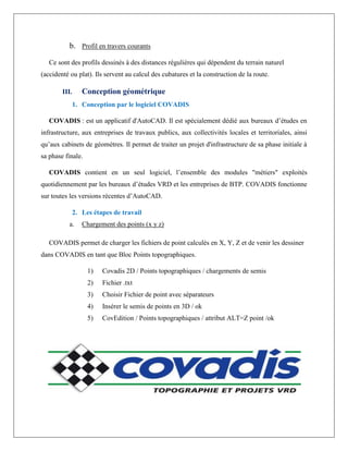 b. Profil en travers courants
Ce sont des profils dessinés à des distances régulières qui dépendent du terrain naturel
(accidenté ou plat). Ils servent au calcul des cubatures et la construction de la route.
III. Conception géométrique
1. Conception par le logiciel COVADIS
COVADIS : est un applicatif d'AutoCAD. Il est spécialement dédié aux bureaux d’études en
infrastructure, aux entreprises de travaux publics, aux collectivités locales et territoriales, ainsi
qu’aux cabinets de géomètres. Il permet de traiter un projet d'infrastructure de sa phase initiale à
sa phase finale.
COVADIS contient en un seul logiciel, l’ensemble des modules "métiers" exploités
quotidiennement par les bureaux d’études VRD et les entreprises de BTP. COVADIS fonctionne
sur toutes les versions récentes d’AutoCAD.
2. Les étapes de travail
a. Chargement des points (x y z)
COVADIS permet de charger les fichiers de point calculés en X, Y, Z et de venir les dessiner
dans COVADIS en tant que Bloc Points topographiques.
1) Covadis 2D / Points topographiques / chargements de semis
2) Fichier .txt
3) Choisir Fichier de point avec séparateurs
4) Insérer le semis de points en 3D / ok
5) CovEdition / Points topographiques / attribut ALT=Z point /ok
 