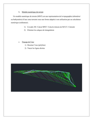 b. Module numérique du terrain
Un modèle numérique de terrain (MNT) est une représentation de la topographie (altimétrie/
ou bathymétrie) d’une zone terrestre sous une forme adaptée à son utilisation par un calculateur
numérique (ordinateur).
1) Covadis 3D / Calcul MNT / Calcul et dessin de M.N.T./ Calculer
2) Eliminer les calques de triangulation
c. Traçage de l’axe
1) Dessiner l’axe (polyline)
2) Tracer les lignes droites
 