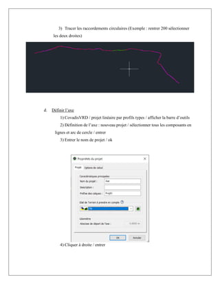 3) Tracer les raccordements circulaires (Exemple : rentrer 200 sélectionner
les deux droites)
d. Définir l’axe
1) CovadisVRD / projet linéaire par profils types / afficher la barre d’outils
2) Définition de l’axe : nouveau projet / sélectionner tous les composants en
lignes et arc de cercle / entrer
3) Entrer le nom de projet / ok
4) Cliquer à droite / entrer
 