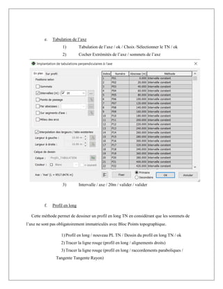 e. Tabulation de l’axe
1) Tabulation de l’axe / ok / Choix /Sélectionner le TN / ok
2) Cocher Extrémités de l’axe / sommets de l’axe
3) Intervalle / axe / 20m / valider / valider
f. Profil en long
Cette méthode permet de dessiner un profil en long TN en considérant que les sommets de
l’axe ne sont pas obligatoirement immatriculés avec Bloc Points topographique.
1) Profil en long / nouveau PL TN / Dessin du profil en long TN / ok
2) Tracer la ligne rouge (profil en long / alignements droits)
3) Tracer la ligne rouge (profil en long / raccordements paraboliques /
Tangente Tangente Rayon)
 