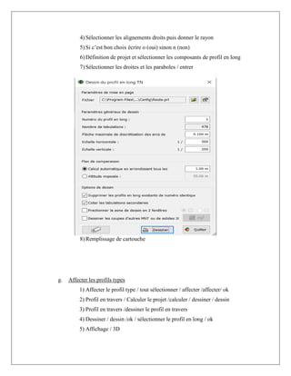 4) Sélectionner les alignements droits puis donner le rayon
5) Si c’est bon choix écrire o (oui) sinon n (non)
6) Définition de projet et sélectionner les composants de profil en long
7) Sélectionner les droites et les paraboles / entrer
8) Remplissage de cartouche
g. Affecter les profils types
1) Affecter le profil type / tout sélectionner / affecter /affecter/ ok
2) Profil en travers / Calculer le projet /calculer / dessiner / dessin
3) Profil en travers /dessiner le profil en travers
4) Dessiner / dessin /ok / sélectionner le profil en long / ok
5) Affichage / 3D
 