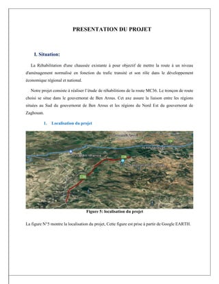 PRESENTATION DU PROJET
I. Situation:
La Réhabilitation d'une chaussée existante à pour objectif de mettre la route à un niveau
d'aménagement normalisé en fonction du trafic transité et son rôle dans le développement
économique régional et national.
Notre projet consiste à réaliser l’étude de réhabilitions de la route MC36. Le tronçon de route
choisi se situe dans le gouvernorat de Ben Arous. Cet axe assure la liaison entre les régions
situées au Sud du gouvernorat de Ben Arous et les régions du Nord Est du gouvernorat de
Zaghouan.
1. Localisation du projet
La figure N°5 montre la localisation du projet, Cette figure est prise à partir de Google EARTH.
Figure 5: localisation du projet
 