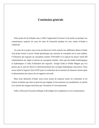 Conclusion générale
Notre projet de fin d'études nous a offert l’opportunité d’exercer et de mettre en pratique nos
connaissances acquises au cours de notre de formation pendant les trois années d’études à
l’ISTEUB.
Au cours de ce projet, nous avons pu découvrir et être exposés aux différentes phases d’étude
d’un projet routier à savoir l’étude géométrique qui concerne la conception de la route étudiée,
l’Utilisation des logiciels de conception routière COVADIS et le logiciel de dessin AutoCAD
conformément aux règles et normes de conception routière. Ainsi que des études hydrologiques
et hydrauliques à l’aide d’utilisation des logiciels : Google Earth et Global Mapper qui m’a
permis par la suite de choisir le dimensionnement des ouvrages hydrauliques nécessaires. Nous
avons utilisé le logiciel Alizé LCPC pour la vérification de la structure de chaussée choisie après
la détermination des classes du sol support et de trafic.
Dans notre démarche d’étude, nous avons essayé de respecter toutes les contraintes et les
normes existantes que nous ne pouvons pas négliger et nous prenons en considération, le confort
et la sécurité des usagers ainsi bien que l’économie et l’environnement.
Enfin, c'était aussi l'occasion d'élargir et développer nos compétences et nos connaissances.
 