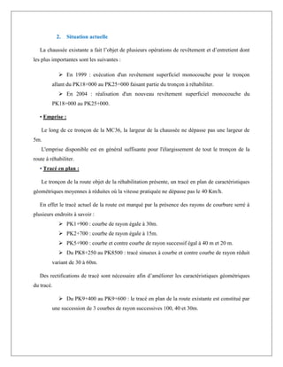 2. Situation actuelle
La chaussée existante a fait l’objet de plusieurs opérations de revêtement et d’entretient dont
les plus importantes sont les suivantes :
 En 1999 : exécution d'un revêtement superficiel monocouche pour le tronçon
allant du PK18+000 au PK25+000 faisant partie du tronçon à réhabiliter.
 En 2004 : réalisation d'un nouveau revêtement superficiel monocouche du
PK18+000 au PK25+000.
• Emprise :
Le long de ce tronçon de la MC36, la largeur de la chaussée ne dépasse pas une largeur de
5m.
L'emprise disponible est en général suffisante pour l'élargissement de tout le tronçon de la
route à réhabiliter.
• Tracé en plan :
Le tronçon de la route objet de la réhabilitation présente, un tracé en plan de caractéristiques
géométriques moyennes à réduites où la vitesse pratiquée ne dépasse pas le 40 Km/h.
En effet le tracé actuel de la route est marqué par la présence des rayons de courbure serré à
plusieurs endroits à savoir :
 PK1+900 : courbe de rayon égale à 30m.
 PK2+700 : courbe de rayon égale à 15m.
 PK5+900 : courbe et contre courbe de rayon successif égal à 40 m et 20 m.
 Du PK8+250 au PK8500 : tracé sinueux à courbe et contre courbe de rayon réduit
variant de 30 à 60m.
Des rectifications de tracé sont nécessaire afin d’améliorer les caractéristiques géométriques
du tracé.
 Du PK9+400 au PK9+600 : le tracé en plan de la route existante est constitué par
une succession de 3 courbes de rayon successives 100, 40 et 30m.
 