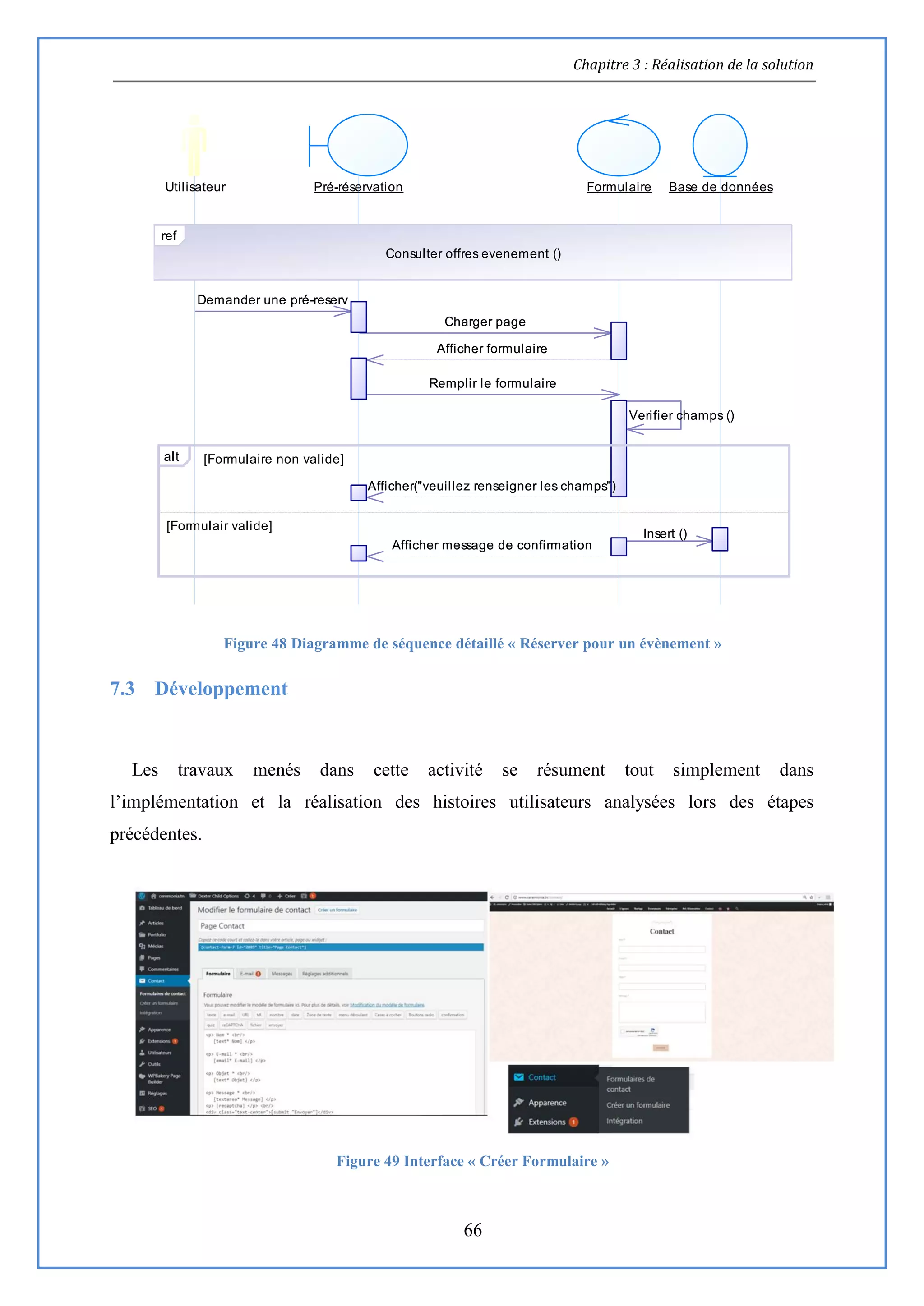 Chapitre 3 : Réalisation de la solution
66
Figure 48 Diagramme de séquence détaillé « Réserver pour un évènement »
7.3 Développement
Les travaux menés dans cette activité se résument tout simplement dans
l’implémentation et la réalisation des histoires utilisateurs analysées lors des étapes
précédentes.
Figure 49 Interface « Créer Formulaire »
Afficher message de confirmation
Insert ()
Afficher("veuillez renseigner les champs")
Verifier champs ()
Remplir le formulaire
Afficher formulaire
Charger page
Demander une pré-reserv
Utilisateur Pré-réservation Formulaire Base de données
ref
Consulter offres evenement ()
[Formulaire non valide]
[Formulair valide]
alt
Afficher message de confirmation
Insert ()
Afficher("veuillez renseigner les champs")
Verifier champs ()
Remplir le formulaire
Afficher formulaire
Charger page
Demander une pré-reserv
 
