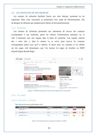 Chapitre 4 : Intégration et Référencement
88
2.4 LES MOTEURS DE RECHERCHE
Les moteurs de recherche facilitent l'accès aux sites Internet, justement en les
organisant. Dans cette sous-partie je présenterais leur mode de fonctionnement, afin
de désigner les éléments qui comptent pour obtenir un bon positionnement.
2.4.1 Définition
Les moteurs de recherche permettent aux internautes de trouver des contenus
correspondant à une recherche, parmi les milliers d’informations présentes sur le
web. L’internaute saisi une requête dans la barre de recherche. Une requête contient
des « mots clés », dont le moteur va se servir pour trouver les contenus
correspondants parmi ceux qu’il a indexés. Il classe alors ces contenus et les affiche
sur des pages web dynamiques, que l’on nomme les pages de résultats ou SERP
(Search Engine Results Page).
Figure 77 Référencement au niveau des moteurs de recherche
2.4.2 Les outils
2.4.2.1 Annuaire : la Denise
Figure 78 Classification de l'annuaire la Denise en 2018
 