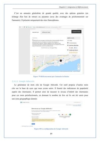 Chapitre 4 : Intégration et Référencement
89
C’est un annuaire généraliste de grande qualité, avec des options gratuites (en
échange d'un lien de retour) ou payantes (avec des avantages de positionnement sur
l'annuaire). Il présente uniquement des sites francophones.
Figure 79 Référencement par l'annuaire la Denise
2.4.2.2 Google Adwords
Le générateur de mots clés de Google Adwords. Cet outil propose d’autres mots
clés sur la base de ceux que nous avons saisis. Il fournit des indicateurs de popularité
auprès des internautes. Il permet ainsi de mesurer le niveau d’intérêt des internautes
pour ces mots présélectionnés, en donnant le nombre de fois où ils ont été saisis pour
une zone géographique donnée.
Figure 80 La configuration de Google Adwords
 