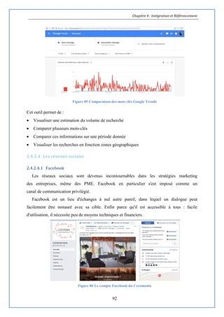 Chapitre 4 : Intégration et Référencement
92
Figure 85 Comparaison des mots clés Google Trends
Cet outil permet de :
 Visualiser une estimation du volume de recherche
 Comparer plusieurs mots-clés
 Comparer ces informations sur une période donnée
 Visualiser les recherches en fonction zones géographiques
2.4.2.4 Les réseaux sociaux
2.4.2.4.1 Facebook
Les réseaux sociaux sont devenus incontournables dans les stratégies marketing
des entreprises, même des PME. Facebook en particulier s'est imposé comme un
canal de communication privilégié.
Facebook est un lieu d'échanges à nul autre pareil, dans lequel un dialogue peut
facilement être instauré avec sa cible. Enfin parce qu'il est accessible à tous : facile
d'utilisation, il nécessite peu de moyens techniques et financiers.
Figure 86 Le compte Facebook du Ceremonia
 