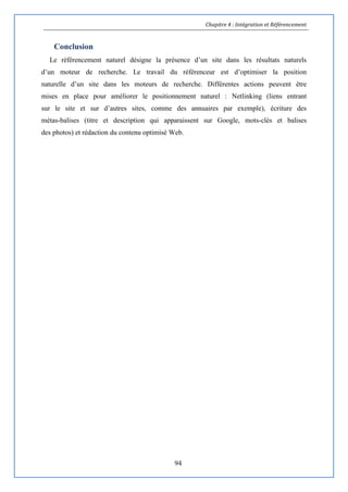 Chapitre 4 : Intégration et Référencement
94
Conclusion
Le référencement naturel désigne la présence d’un site dans les résultats naturels
d’un moteur de recherche. Le travail du référenceur est d’optimiser la position
naturelle d’un site dans les moteurs de recherche. Différentes actions peuvent être
mises en place pour améliorer le positionnement naturel : Netlinking (liens entrant
sur le site et sur d’autres sites, comme des annuaires par exemple), écriture des
métas-balises (titre et description qui apparaissent sur Google, mots-clés et balises
des photos) et rédaction du contenu optimisé Web.
 
