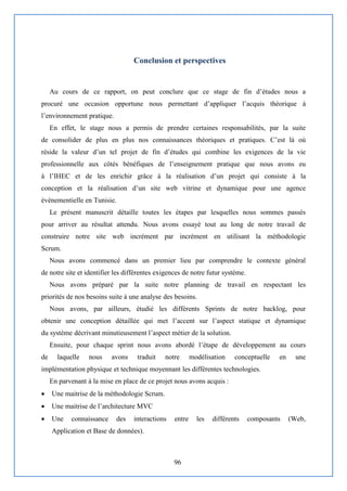 96
Conclusion et perspectives
Au cours de ce rapport, on peut conclure que ce stage de fin d’études nous a
procuré une occasion opportune nous permettant d’appliquer l’acquis théorique à
l’environnement pratique.
En effet, le stage nous a permis de prendre certaines responsabilités, par la suite
de consolider de plus en plus nos connaissances théoriques et pratiques. C’est là où
réside la valeur d’un tel projet de fin d’études qui combine les exigences de la vie
professionnelle aux côtés bénéfiques de l’enseignement pratique que nous avons eu
à l’IHEC et de les enrichir grâce à la réalisation d’un projet qui consiste à la
conception et la réalisation d’un site web vitrine et dynamique pour une agence
évènementielle en Tunisie.
Le présent manuscrit détaille toutes les étapes par lesquelles nous sommes passés
pour arriver au résultat attendu. Nous avons essayé tout au long de notre travail de
construire notre site web incrément par incrément en utilisant la méthodologie
Scrum.
Nous avons commencé dans un premier lieu par comprendre le contexte général
de notre site et identifier les différentes exigences de notre futur système.
Nous avons préparé par la suite notre planning de travail en respectant les
priorités de nos besoins suite à une analyse des besoins.
Nous avons, par ailleurs, étudié les différents Sprints de notre backlog, pour
obtenir une conception détaillée qui met l’accent sur l’aspect statique et dynamique
du système décrivant minutieusement l’aspect métier de la solution.
Ensuite, pour chaque sprint nous avons abordé l’étape de développement au cours
de laquelle nous avons traduit notre modélisation conceptuelle en une
implémentation physique et technique moyennant les différentes technologies.
En parvenant à la mise en place de ce projet nous avons acquis :
 Une maitrise de la méthodologie Scrum.
 Une maitrise de l’architecture MVC
 Une connaissance des interactions entre les différents composants (Web,
Application et Base de données).
 