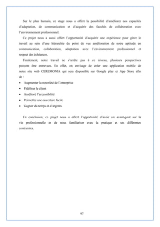 97
Sur le plan humain, ce stage nous a offert la possibilité d’améliorer nos capacités
d’adaptation, de communication et d’acquérir des facultés de collaboration avec
l’environnement professionnel.
Ce projet nous a aussi offert l’opportunité d’acquérir une expérience pour gérer le
travail au sein d’une hiérarchie du point de vue amélioration de notre aptitude en
communication, collaboration, adaptation avec l’environnement professionnel et
respect des échéances.
Finalement, notre travail ne s’arrête pas à ce niveau, plusieurs perspectives
peuvent être entrevues. En effet, on envisage de créer une application mobile de
notre site web CEREMONIA qui sera disponible sur Google play et App Store afin
de :
 Augmenter la notoriété de l’entreprise
 Fidéliser le client
 Amélioré l’accessibilité
 Permettre une ouverture facile
 Gagner du temps et d’argents
En conclusion, ce projet nous a offert l’opportunité d’avoir un avant-gout sur la
vie professionnelle et de nous familiariser avec la pratique et ses différentes
contraintes.
 