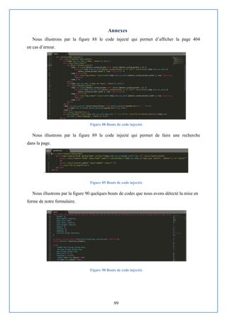 99
Annexes
Nous illustrons par la figure 88 le code injecté qui permet d’afficher la page 404
en cas d’erreur.
Figure 88 Bouts de code injectés
Nous illustrons par la figure 89 le code injecté qui permet de faire une recherche
dans la page.
.
Figure 89 Bouts de code injectés
Nous illustrons par la figure 90 quelques bouts de codes que nous avons détecté la mise en
forme de notre formulaire.
Figure 90 Bouts de code injectés
 
