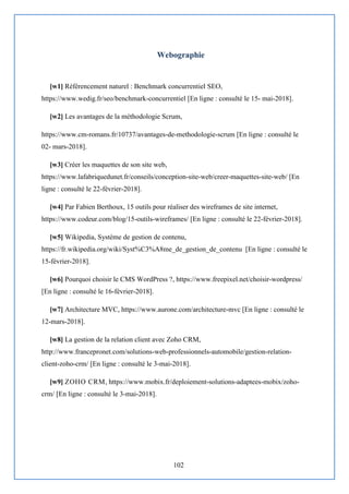 102
Webographie
[w1] Référencement naturel : Benchmark concurrentiel SEO,
https://www.wedig.fr/seo/benchmark-concurrentiel [En ligne : consulté le 15- mai-2018].
[w2] Les avantages de la méthodologie Scrum,
https://www.cm-romans.fr/10737/avantages-de-methodologie-scrum [En ligne : consulté le
02- mars-2018].
[w3] Créer les maquettes de son site web,
https://www.lafabriquedunet.fr/conseils/conception-site-web/creer-maquettes-site-web/ [En
ligne : consulté le 22-février-2018].
[w4] Par Fabien Berthoux, 15 outils pour réaliser des wireframes de site internet,
https://www.codeur.com/blog/15-outils-wireframes/ [En ligne : consulté le 22-février-2018].
[w5] Wikipedia, Système de gestion de contenu,
https://fr.wikipedia.org/wiki/Syst%C3%A8me_de_gestion_de_contenu [En ligne : consulté le
15-février-2018].
[w6] Pourquoi choisir le CMS WordPress ?, https://www.freepixel.net/choisir-wordpress/
[En ligne : consulté le 16-février-2018].
[w7] Architecture MVC, https://www.aurone.com/architecture-mvc [En ligne : consulté le
12-mars-2018].
[w8] La gestion de la relation client avec Zoho CRM,
http://www.francepronet.com/solutions-web-professionnels-automobile/gestion-relation-
client-zoho-crm/ [En ligne : consulté le 3-mai-2018].
[w9] ZOHO CRM, https://www.mobix.fr/deploiement-solutions-adaptees-mobix/zoho-
crm/ [En ligne : consulté le 3-mai-2018].
 