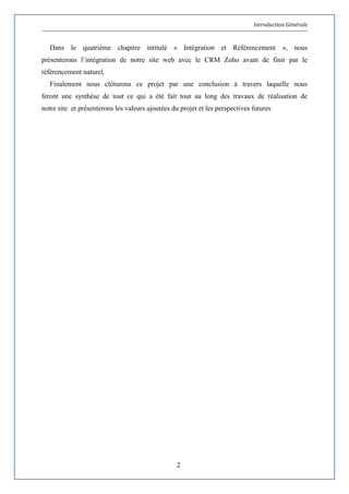 Introduction Générale
2
Dans le quatrième chapitre intitulé « Intégration et Référencement », nous
présenterons l’intégration de notre site web avec le CRM Zoho avant de finir par le
référencement naturel.
Finalement nous clôturons ce projet par une conclusion à travers laquelle nous
feront une synthèse de tout ce qui a été fait tout au long des travaux de réalisation de
notre site et présenterons les valeurs ajoutées du projet et les perspectives futures
 