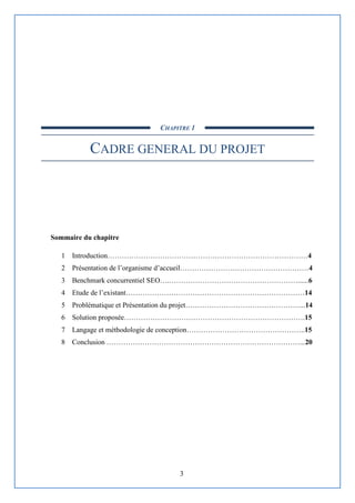 3
CHAPITRE 1
CADRE GENERAL DU PROJET
Sommaire du chapitre
1 Introduction…………………………………………………………………………4
2 Présentation de l’organisme d’accueil………………………………………………4
3 Benchmark concurrentiel SEO….………………………………………………......6
4 Etude de l’existant…………………………………………………………………14
5 Problématique et Présentation du projet…………………………………………...14
6 Solution proposée………………………………………………………………….15
7 Langage et méthodologie de conception…………………………………………..15
8 Conclusion ………………………………………………………………………...20
 