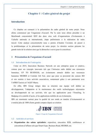 Chapitre 1 : Cadre général du projet
4
Chapitre 1 : Cadre général du projet
Introduction
Ce chapitre est consacré à la présentation du cadre général de notre projet. Nous
allons commencer par l’organisme d’accueil. Par la suite nous allons procéder à un
Benchmark concurrentiel SEO des deux sites web d’organisations d’évènements à
l’échelle nationale et internationale, étape préliminaire à la réalisation de notre
travail. Cette analyse concurrentielle nous a permis d’étudier l’existant, de passer à
la problématique et la présentation de notre projet. La dernière section présente les
grands traits de la solution ainsi que la démarche à suivre pour la concrétiser.
1 Présentation de l’organisme d’accueil
1.1 Introduction de l’entreprise
Créée en 2015, Innovation Business Network est une entreprise jeune et créative,
connue pour ses concepts innovants tels que l’émission radio dédiée aux ressources
humaines, UP TO BUSINESS, ses évènements annuels dédiés aux ressources
humaines MEDRH et Centrale Job Fair, ainsi que pour sa proximité des acteurs RH
et son soutien à leurs activités associatives, notamment grâce à son partenariat avec
l’APRH Tunisie et l’AGEF Maroc.
En effet, IBN Group intègre dans sa structure une équipe web dédiée au
développement, l’adaptation et la maintenance des outils technologiques nécessaires
au développement de ses activités, tels que les applications pour l’Emailing, le
Badging et le contrôle d’accès, et les applications mobiles de ses évènements.
IBN est renommée surtout pour la qualité de son rendu en matière d’évènementiel et
a totalisé plus de 1000 clients grands comptes depuis sa création.
Figure 1 Logo de l'organisme d'accueil
1.2 Activités et services
 Organisation des salons spécialisés: exposition, rencontres B2B, conférences et
conventions d’affaires tels que Smart Expo, Business Road, MEDRH, etc.
 