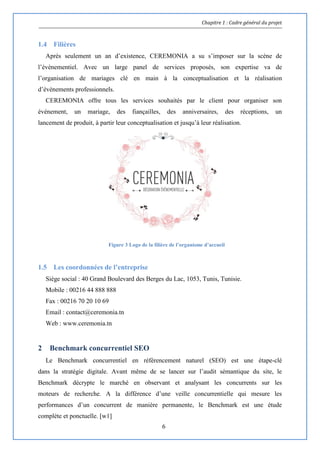Chapitre 1 : Cadre général du projet
6
1.4 Filières
Après seulement un an d’existence, CEREMONIA a su s’imposer sur la scène de
l’évènementiel. Avec un large panel de services proposés, son expertise va de
l’organisation de mariages clé en main à la conceptualisation et la réalisation
d’évènements professionnels.
CEREMONIA offre tous les services souhaités par le client pour organiser son
événement, un mariage, des fiançailles, des anniversaires, des réceptions, un
lancement de produit, à partir leur conceptualisation et jusqu’à leur réalisation.
1.5 Les coordonnées de l’entreprise
Siège social : 40 Grand Boulevard des Berges du Lac, 1053, Tunis, Tunisie.
Mobile : 00216 44 888 888
Fax : 00216 70 20 10 69
Email : contact@ceremonia.tn
Web : www.ceremonia.tn
2 Benchmark concurrentiel SEO
Le Benchmark concurrentiel en référencement naturel (SEO) est une étape-clé
dans la stratégie digitale. Avant même de se lancer sur l’audit sémantique du site, le
Benchmark décrypte le marché en observant et analysant les concurrents sur les
moteurs de recherche. A la différence d’une veille concurrentielle qui mesure les
performances d’un concurrent de manière permanente, le Benchmark est une étude
complète et ponctuelle. [w1]
Figure 3 Logo de la filière de l’organisme d’accueil
 