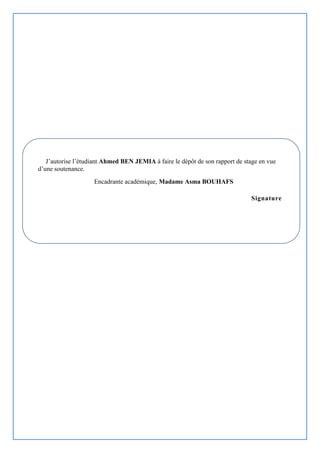 J’autorise l’étudiant Ahmed BEN JEMIA à faire le dépôt de son rapport de stage en vue
d’une soutenance.
Encadrante académique, Madame Asma BOUHAFS
Signature
 