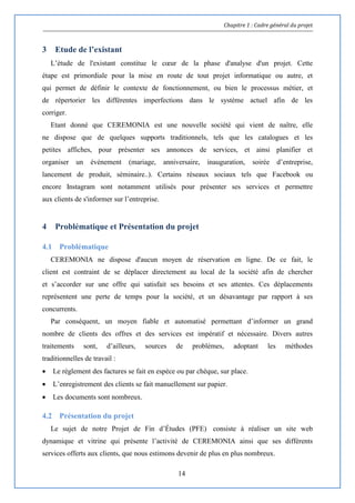 Chapitre 1 : Cadre général du projet
14
3 Etude de l’existant
L’étude de l'existant constitue le cœur de la phase d'analyse d'un projet. Cette
étape est primordiale pour la mise en route de tout projet informatique ou autre, et
qui permet de définir le contexte de fonctionnement, ou bien le processus métier, et
de répertorier les différentes imperfections dans le système actuel afin de les
corriger.
Etant donné que CEREMONIA est une nouvelle société qui vient de naître, elle
ne dispose que de quelques supports traditionnels, tels que les catalogues et les
petites affiches, pour présenter ses annonces de services, et ainsi planifier et
organiser un événement (mariage, anniversaire, inauguration, soirée d’entreprise,
lancement de produit, séminaire..). Certains réseaux sociaux tels que Facebook ou
encore Instagram sont notamment utilisés pour présenter ses services et permettre
aux clients de s'informer sur l’entreprise.
4 Problématique et Présentation du projet
4.1 Problématique
CEREMONIA ne dispose d'aucun moyen de réservation en ligne. De ce fait, le
client est contraint de se déplacer directement au local de la société afin de chercher
et s’accorder sur une offre qui satisfait ses besoins et ses attentes. Ces déplacements
représentent une perte de temps pour la société, et un désavantage par rapport à ses
concurrents.
Par conséquent, un moyen fiable et automatisé permettant d’informer un grand
nombre de clients des offres et des services est impératif et nécessaire. Divers autres
traitements sont, d’ailleurs, sources de problèmes, adoptant les méthodes
traditionnelles de travail :
 Le règlement des factures se fait en espèce ou par chèque, sur place.
 L’enregistrement des clients se fait manuellement sur papier.
 Les documents sont nombreux.
4.2 Présentation du projet
Le sujet de notre Projet de Fin d’Études (PFE) consiste à réaliser un site web
dynamique et vitrine qui présente l’activité de CEREMONIA ainsi que ses différents
services offerts aux clients, que nous estimons devenir de plus en plus nombreux.
 