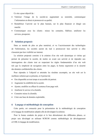 Chapitre 1 : Cadre général du projet
15
Ce site a pour objectif de :
 Valoriser l’image de la société en augmentant sa notoriété, communiquer
l’information en direct et promouvoir sa qualité.
 Rentabiliser l’activité sur le plan humain, sur le plan financier et élargir son
marché.
 Communiquer avec les clients : mieux les connaitre, fidéliser, améliorer les
services, prospecter.
5 Solution proposée
Dans ce monde de plus en plus numérisé, et vu l’accroissement des technologies
de l'information, les sociétés auront du mal à promouvoir leur activité si elles
n'assurent pas leur visibilité sur internet.
La solution proposée consiste à la création d’un site web dynamique et vitrine qui
permet de présenter la société, de mettre en avant son activité et de répondre aux
interrogations des clients tout en respectant les règles fondamentales d’un site web
tels que la simplicité de navigation entre les pages, la bonne ergonomie et la sécurité
des données confidentielles des clients.
Pour répondre à l’objectif et atteindre les résultats escomptés, un site web est la
meilleure solution qui se présente, et il permet de:
 Etre disponible en tout temps et accessible de partout.
 Augmenter la crédibilité de la société.
 Ajouter, modifier ou effacer le contenu d’une page web.
 Améliorer le service à la clientèle.
 Connaitre mieux la clientèle.
 Créer une base de données exploitable.
6 Langage et méthodologie de conception
Cette partie, est consacrée pour la présentation de la méthodologie de conception
et le langage de modélisation adoptés afin de développer la solution.
Pour la bonne conduite du projet et le bon déroulement des différentes phases, ce
projet sera développé en utilisant SCRUM comme méthodologie de développement
et UML le langage de modélisation.
 