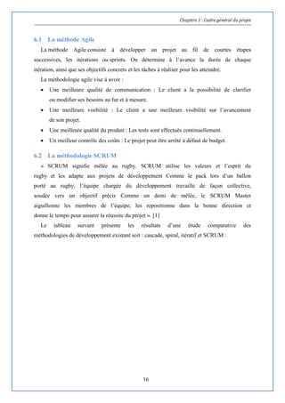 Chapitre 1 : Cadre général du projet
16
6.1 La méthode Agile
La méthode Agile consiste à développer un projet au fil de courtes étapes
successives, les itérations ou sprints. On détermine à l’avance la durée de chaque
itération, ainsi que ses objectifs concrets et les tâches à réaliser pour les atteindre.
La méthodologie agile vise à avoir :
 Une meilleure qualité de communication : Le client a la possibilité de clarifier
ou modifier ses besoins au fur et à mesure.
 Une meilleure visibilité : Le client a une meilleure visibilité sur l’avancement
de son projet.
 Une meilleure qualité du produit : Les tests sont effectués continuellement.
 Un meilleur contrôle des coûts : Le projet peut être arrêté à défaut de budget.
6.2 La méthodologie SCRUM
« SCRUM signifie mêlée au rugby. SCRUM utilise les valeurs et l’esprit du
rugby et les adapte aux projets de développement Comme le pack lors d’un ballon
porté au rugby, l’équipe chargée du développement travaille de façon collective,
soudée vers un objectif précis Comme un demi de mêlée, le SCRUM Master
aiguillonne les membres de l’équipe, les repositionne dans la bonne direction et
donne le tempo pour assurer la réussite du projet ». [1]
Le tableau suivant présente les résultats d’une étude comparative des
méthodologies de développement existant soit : cascade, spiral, itératif et SCRUM :
 
