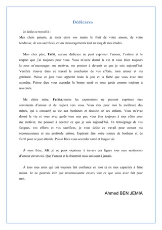 Dédicaces
Je dédie ce travail à :
Mes chers parents, je mets entre vos mains le fruit de votre amour, de votre
tendresse, de vos sacrifices, et vos encouragements tout au long de mes études.
Mon cher père, Fathi, aucune dédicace ne peut exprimer l’amour, l’estime et le
respect que j’ai toujours pour vous. Vous m’avez donné la vie et vous étiez toujours
là pour m’encourager, me motiver, me pousser à devenir ce que je suis aujourd’hui.
Veuillez trouver dans ce travail la conclusion de vos efforts, mon amour et ma
gratitude. Puisse ce jour vous apporter toute la joie et la fierté que vous avez tant
attendue. Puisse dieu vous accorder la bonne santé et vous garde comme toujours à
nos côtés.
Ma chère mère, Fathia, toutes les expressions ne peuvent exprimer mes
sentiments d’amour et de respect vers vous. Vous êtes pour moi la meilleure des
mères, qui a consacré sa vie aux bonheurs et réussite de ses enfants. Vous m’avez
donné la vie et vous avez guidé tous mes pas, vous êtes toujours à mes côtés pour
me motiver, me pousser à devenir ce que je suis aujourd’hui. En témoignage de vos
fatigues, vos efforts et vos sacrifices, je vous dédie ce travail pour avouer ma
reconnaissance et ma profonde estime. Espérant être votre source de bonheur et de
fierté pour ce jour attendu. Puisse Dieu vous accorder santé et longue vie.
À mon frère, Ali, je ne peux exprimer à travers ces lignes tous mes sentiments
d’amour envers toi. Que l’amour et la fraternité nous unissent à jamais.
À tous mes amis qui ont toujours fait confiance en moi et en mes capacités à faire
mieux. Je ne pourrais être que reconnaissante envers tout ce que vous avez fait pour
moi.
Ahmed BEN JEMIA
 