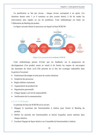 Chapitre 1 : Cadre général du projet
18
La panification se fait par niveau : chaque niveau correspond à un sprint. Ces
itérations durent entre 1 et 4 semaines au plus (courte durée), à fin de rendre les
interventions plus rapides en cas de problèmes. Cette méthodologie est basée sur
l’élaboration du Backlog du produit.
La figure suivante illustre le processus sur lequel est basé SCRUM :
Figure 11 Le processus de la méthode SCRUM
Cette méthodologie permet d’éviter que les feedbacks sur la progression du
développement d’un produit soient en retard et de limiter les risques de non-respect
des demandes du client. [w2] Elle présente de ce fait, des avantages indéniables dans
la gestion d’un projet :
 Entièrement développé et testé pour de courtes itérations
 Simplicité des processus
 Règles définies clairement
 Augmentation de productivité
 Organisation personnelle
 Chaque équipe a son lot de responsabilité
 Amélioration de la communication
6.2.1.1 Le Principe
Le principe de base de SCRUM est le suivant :
1 Dégager le maximum des fonctionnalités à réaliser pour former le Backlog du
produit.
2 Définir les priorités des fonctionnalités et choisir lesquelles seront réalisées dans
chaque itération.
3 Focaliser l'équipe de façon itérative sur l’ensemble de fonctionnalités à réaliser.
 
