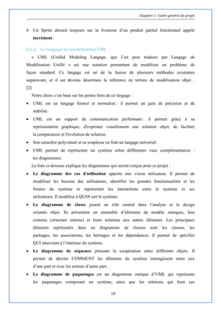 Chapitre 1 : Cadre général du projet
19
4 Un Sprint aboutit toujours sur la livraison d’un produit partiel fonctionnel appelé
incrément.
6.2.2 Le langage de modélisation UML
« UML (Unifed Modeling Langage, que l’on peut traduire par Langage de
Modélisation Unifié » est une notation permettant de modéliser un problème de
façon standard. Ce langage est né de la fusion de plusieurs méthodes existantes
auparavant, et il est devenu désormais la référence en termes de modélisation objet .
[2]
Notre choix s’est basé sur les points forts de ce langage :
 UML est un langage formel et normalisé : il permet un gain de précision et de
stabilité.
 UML est un support de communication performant : il permet grâce à sa
représentation graphique, d'exprimer visuellement une solution objet, de faciliter
la comparaison et l'évolution de solution.
 Son caractère polyvalent et sa souplesse en font un langage universel.
 UML permet de représenter un système selon différentes vues complémentaires :
les diagrammes.
La liste ci-dessous explique les diagrammes qui seront conçus pour ce projet :
 Le diagramme des cas d'utilisation apporte une vision utilisateur. Il permet de
modéliser les besoins des utilisateurs, identifier les grandes fonctionnalités et les
limites du système et représenter les interactions entre le système et ses
utilisateurs. Il modélise à QUOI sert le système.
 Le diagramme de classe jouent un rôle central dans l’analyse et le design
orientés objet. Ils présentent un ensemble d’éléments de modèle statiques, leur
contenu (structure interne) et leurs relations aux autres éléments. Les principaux
éléments représentés dans un diagramme de classes sont les classes, les
packages, les associations, les héritages et les dépendances. Il permet de spécifier
QUI intervient à l’intérieur du système.
 Le diagramme de séquence présente la coopération entre différents objets. Il
permet de décrire COMMENT les éléments du système interagissent entre eux
d’une part et avec les acteurs d’autre part.
 Le diagramme de paquetages est un diagramme statique d’UML qui représente
les paquetages composant un système, ainsi que les relations qui lient ces
 