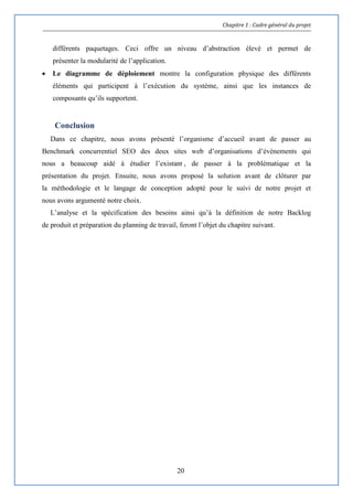 Chapitre 1 : Cadre général du projet
20
différents paquetages. Ceci offre un niveau d’abstraction élevé et permet de
présenter la modularité de l’application.
 Le diagramme de déploiement montre la configuration physique des différents
éléments qui participent à l’exécution du système, ainsi que les instances de
composants qu’ils supportent.
Conclusion
Dans ce chapitre, nous avons présenté l’organisme d’accueil avant de passer au
Benchmark concurrentiel SEO des deux sites web d’organisations d’évènements qui
nous a beaucoup aidé à étudier l’existant , de passer à la problématique et la
présentation du projet. Ensuite, nous avons proposé la solution avant de clôturer par
la méthodologie et le langage de conception adopté pour le suivi de notre projet et
nous avons argumenté notre choix.
L’analyse et la spécification des besoins ainsi qu’à la définition de notre Backlog
de produit et préparation du planning de travail, feront l’objet du chapitre suivant.
 