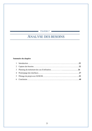 21
CHAPITRE 2
ANALYSE DES BESOINS
Sommaire du chapitre
1 Introduction………………………………………………………………………..22
2 Capture des besoins……………………………………………………………..…22
3 Planning du traitement des cas d’utilisation………………...................................26
4 Prototypage des interfaces…………………………………………………………27
5 Pilotage du projet avec SCRUM……………………………………………...…...35
6 Conclusion ………………………………………………………………………...40
 