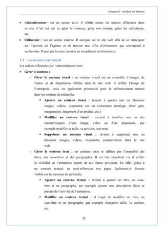 Chapitre 2 : Analyse des besoins
23
 Administrateur : est un acteur actif, il vérifie toutes les actions effectuées dans
ce site. C’est lui qui va gérer le contenu, gérer son compte, gérer les utilisateurs,
etc.
 Utilisateur : est un acteur externe. Il navigue sur le site web afin de se renseigner
sur l’activité de l’agence et de trouver une offre d’évènement qui correspond à
ses besoins. Il peut par la suite réserver en remplissant un formulaire.
1.2 Les besoins fonctionnels
Les actions effectuées par l’administrateur sont :
 Gérer le contenu :
o Gérer le contenu visuel : un contenu visuel est un ensemble d’images, de
vidéos et de diaporamas affiché dans le site web. Il reflète l’image de
l’entreprise, mais est également primordial pour le référencement naturel
dans les moteurs de recherche.
 Ajouter un contenu visuel : revient à ajouter une ou plusieurs
images, vidéos, diaporama sur un événement (mariage, diner gala,
inauguration, lancement d’un produit, etc.)
 Modifier un contenu visuel : revient à modifier une ou des
caractéristiques d’une image, vidéo ou d’un diaporama, par
exemple modifier sa taille, sa position, son nom.
 Supprimer un contenu visuel : revient à supprimer une ou
plusieurs images, vidéos, diaporama complètement dans le site
web.
o Gérer le contenu texte : un contenu texte se définie par l’ensemble des
titres, des sous-titres et des paragraphes. Il est très important car il reflète
la visibilité de l’entreprise auprès de nos futurs prospects. En effet, grâce à
un contenu textuel, on peut référencer nos pages facilement et devenir
visible sur les moteurs de recherche.
 Ajouter un contenu textuel : revient à ajouter un titre, un sous-
titre et un paragraphe, par exemple ajouter une description claire et
précise de l’activité de l’entreprise.
 Modifier un contenu textuel : il s’agit de modifier un titre, un
sous-titre et un paragraphe, par exemple changerla taille, la couleur,
etc.
 