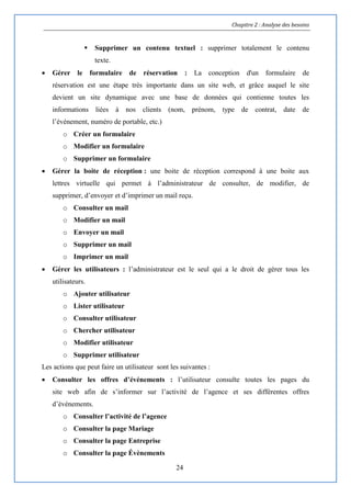Chapitre 2 : Analyse des besoins
24
 Supprimer un contenu textuel : supprimer totalement le contenu
texte.
 Gérer le formulaire de réservation : La conception d'un formulaire de
réservation est une étape très importante dans un site web, et grâce auquel le site
devient un site dynamique avec une base de données qui contienne toutes les
informations liées à nos clients (nom, prénom, type de contrat, date de
l’événement, numéro de portable, etc.)
o Créer un formulaire
o Modifier un formulaire
o Supprimer un formulaire
 Gérer la boite de réception : une boite de réception correspond à une boite aux
lettres virtuelle qui permet à l’administrateur de consulter, de modifier, de
supprimer, d’envoyer et d’imprimer un mail reçu.
o Consulter un mail
o Modifier un mail
o Envoyer un mail
o Supprimer un mail
o Imprimer un mail
 Gérer les utilisateurs : l’administrateur est le seul qui a le droit de gérer tous les
utilisateurs.
o Ajouter utilisateur
o Lister utilisateur
o Consulter utilisateur
o Chercher utilisateur
o Modifier utilisateur
o Supprimer utilisateur
Les actions que peut faire un utilisateur sont les suivantes :
 Consulter les offres d’événements : l’utilisateur consulte toutes les pages du
site web afin de s’informer sur l’activité de l’agence et ses différentes offres
d’événements.
o Consulter l’activité de l’agence
o Consulter la page Mariage
o Consulter la page Entreprise
o Consulter la page Évènements
 