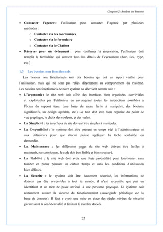 Chapitre 2 : Analyse des besoins
25
 Contacter l’agence : l’utilisateur peut contacter l’agence par plusieurs
méthodes :
o Contacter via les coordonnées
o Contacter via le formulaire
o Contacter via le Chatbox
 Réserver pour un événement : pour confirmer la réservation, l’utilisateur doit
remplir le formulaire qui contient tous les détails de l’évènement (date, lieu, type,
etc.)
1.3 Les besoins non fonctionnels
Les besoins non fonctionnels sont des besoins qui ont un aspect visible pour
l’utilisateur, mais qui ne sont pas reliés directement au comportement du système.
Les besoins non fonctionnels de notre système se décrivent comme suit :
 L’ergonomie : le site web doit offrir des interfaces bien organisées, conviviales
et exploitables par l'utilisateur en envisageant toutes les interactions possibles à
l'écran du support tenu. (une barre de menu facile à manipuler, des boutons
significatifs, un design agréable, etc.) Le tout doit être bien organisé du point de
vue graphique, le choix des couleurs, et des styles.
 La Simplicité : les interfaces du site doivent être simples à manipuler.
 La Disponibilité : le système doit être présent en temps réel à l’administrateur et
aux utilisateurs pour que chacun puisse appliquer la tâche souhaitée ou
demandée.
 La Maintenance : les différentes pages du site web doivent être faciles à
maintenir, par conséquent, le code doit être lisible et bien structuré.
 La Fiabilité : le site web doit avoir une forte probabilité pour fonctionner sans
tomber en panne pendant un certain temps et dans les conditions d’utilisation
bien définies.
 La Sécurité : le système doit être hautement sécurisé, les informations ne
doivent pas être accessibles à tout le monde, il n’est accessible que par un
identifiant et un mot de passe attribué à une personne physique. Le système doit
notamment assurer la sécurité du fonctionnement (sauvegarde périodique de la
base de données). Il faut y avoir une mise en place des règles sévères de sécurité
garantissant la confidentialité et limitant le nombre d'accès.
 