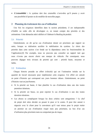 Chapitre 2 : Analyse des besoins
26
 L’extensibilité : le système doit être extensible c’est-à-dire qu’il pourra y avoir
une possibilité d’ajouter ou de modifier de nouvelles pages.
2 Planning du traitement des cas d’utilisation
Une fois les exigences identifiées dans la section précédente, il est indispensable
d’établir un ordre afin de développer ci, en tenant compte des priorités et des
estimations. Cette démarche aide à définir et l’élaborer le Backlog du produit.
2.1 Priorité
Généralement, on dit qu’un cas d’utilisation donné est prioritaire par rapport un
autre, lorsque sa réalisation accélère la stabilisation du système. Le choix des
priorités dans cette section s’est fondé sur la dépendance entre les fonctionnalités de
l’application.[4] Par exemple, nous ne pouvons pas consulter un rapport tant que
nous n’avons pas encore choisi une marque de véhicule. Par conséquent, nous
pouvons dégager trois niveaux de priorité qui sont : priorité haute, moyenne et
faible.
2.2 Estimation
Chaque histoire possède un effort (vélocité) qui est l’estimation initiale sur la
quantité de travail nécessaire pour implémenter cette exigence. Cet effort est calculé
en point d’histoire qui correspond aux jours hommes idéaux. Généralement, un point
d’histoire vaut un jour/homme.
 Si la priorité est haute, il faut planifier le cas d’utilisation dans une des toutes
premières itérations.
 Si la priorité est basse, on peut reporter le cas d’utilisation à une des toutes
dernières itérations.
 Les choses se compliquent lorsque les deux critères sont antagonistes ! Le chef
de projet doit alors décider en pesant le pour et le contre. Il peut être amené à
négocier avec le client pour le convaincre qu’il vaut mieux pour le projet traiter
en premier un cas d’utilisation risqué mais peu prioritaire, au lieu d’un cas
d’utilisation plus prioritaire mais ne comportant pas de risque.
 