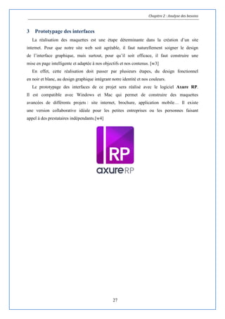Chapitre 2 : Analyse des besoins
27
3 Prototypage des interfaces
La réalisation des maquettes est une étape déterminante dans la création d’un site
internet. Pour que notre site web soit agréable, il faut naturellement soigner le design
de l’interface graphique, mais surtout, pour qu’il soit efficace, il faut construire une
mise en page intelligente et adaptée à nos objectifs et nos contenus. [w3]
En effet, cette réalisation doit passer par plusieurs étapes, du design fonctionnel
en noir et blanc, au design graphique intégrant notre identité et nos couleurs.
Le prototypage des interfaces de ce projet sera réalisé avec le logiciel Axure RP.
Il est compatible avec Windows et Mac qui permet de construire des maquettes
avancées de différents projets : site internet, brochure, application mobile… Il existe
une version collaborative idéale pour les petites entreprises ou les personnes faisant
appel à des prestataires indépendants.[w4]
 
