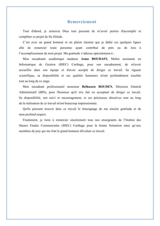 Remerciement
Tout d'abord, je remercie Dieu tout puissant de m’avoir permis d'accomplir et
compléter ce projet de fin d'étude.
C’est avec un grand honneur et un plaisir énorme que je dédie ces quelques lignes
afin de remercier toute personne ayant contribué de près ou de loin à
l’accomplissement de mon projet. Ma gratitude s’adresse spécialement à :
Mon encadrante académique madame Asma BOUHAFS, Maître assistante en
Informatique de Gestion (IHEC) Carthage, pour son encadrement, de m'avoir
accueillie dans son équipe et d'avoir accepté de diriger ce travail. Sa rigueur
scientifique, sa disponibilité et ses qualités humaines m'ont profondément touchée
tout au long de ce stage.
Mon encadrant professionnel monsieur Belhassen BOUDEN, Directeur Général
Administratif (IBN), pour l'honneur qu'il m'a fait en acceptant de diriger ce travail.
Sa disponibilité, son suivi et encouragement, et ses précieuses directives tout au long
de la réalisation de ce travail m'ont beaucoup impressionnée.
Qu'ils puissent trouver dans ce travail le témoignage de ma sincère gratitude et de
mon profond respect.
Finalement, je tiens à remercier sincèrement tous nos enseignants de l’Institut des
Hautes Etudes Commerciales (IHEC) Carthage pour la bonne formation ainsi qu’aux
membres de jury qui me font le grand honneur d'évaluer ce travail.
 