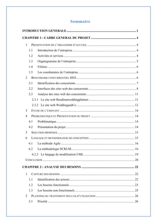 Sommaire
INTRODUCTION GENERALE........................................................................................ 1
CHAPITRE 1 : CADRE GENERAL DU PROJET ......................................................... 4
1 PRESENTATION DE L’ORGANISME D’ACCUEIL.............................................................. 4
1.1 Introduction de l’entreprise ................................................................................ 4
1.2 Activités et services............................................................................................ 4
1.3 Organigramme de l’entreprise............................................................................ 5
1.4 Filières................................................................................................................ 6
1.5 Les coordonnées de l’entreprise......................................................................... 6
2 BENCHMARK CONCURRENTIEL SEO............................................................................ 6
2.1 Identification des concurrents ............................................................................ 7
2.2 Interfaces des sites web des concurrents ............................................................ 8
2.3 Analyse des sites web des concurrents............................................................. 11
2.3.1 Le site web Boudinarweddingplanner.......................................................... 11
2.3.2 Le site web WeddingandCo ......................................................................... 12
3 ETUDE DE L’EXISTANT .............................................................................................. 14
4 PROBLEMATIQUE ET PRESENTATION DU PROJET........................................................ 14
4.1 Problématique................................................................................................... 14
4.2 Présentation du projet....................................................................................... 14
5 SOLUTION PROPOSEE ................................................................................................. 15
6 LANGAGE ET METHODOLOGIE DE CONCEPTION ......................................................... 15
6.1 La méthode Agile............................................................................................. 16
6.2 La méthodologie SCRUM................................................................................ 16
6.2.2 Le langage de modélisation UML................................................................ 19
CONCLUSION .................................................................................................................... 20
CHAPITRE 2 : ANALYSE DES BESOINS ................................................................... 22
1 CAPTURE DES BESOINS .............................................................................................. 22
1.1 Identification des acteurs.................................................................................. 22
1.2 Les besoins fonctionnels .................................................................................. 23
1.3 Les besoins non fonctionnels ........................................................................... 25
2 PLANNING DU TRAITEMENT DES CAS D’UTILISATION................................................. 26
2.1 Priorité.............................................................................................................. 26
 