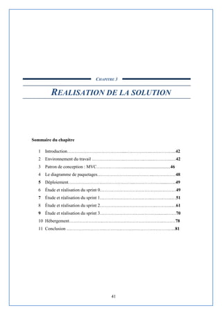 41
CHAPITRE 3
REALISATION DE LA SOLUTION
Sommaire du chapitre
1 Introduction……………………………….....……………..……………..42
2 Environnement du travail ………………….…………..…..…………..…42
3 Patron de conception : MVC………………..........................................46
4 Le diagramme de paquetages………………………………..……………48
5 Déploiement……………………………………...………………......…...49
6 Étude et réalisation du sprint 0……………………………………………49
7 Étude et réalisation du sprint 1……………………………..…………..…51
8 Étude et réalisation du sprint 2………………………………..………..…61
9 Étude et réalisation du sprint 3…………………………………..…..……70
10 Hébergement…………………..………………………………….………78
11 Conclusion ……………………..………………………………………...81
 