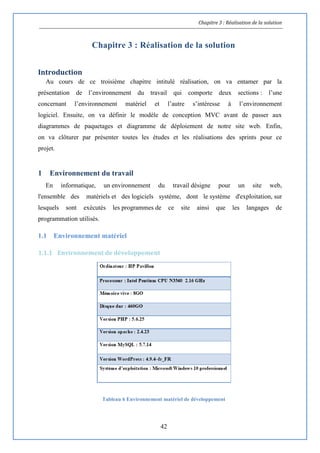 Chapitre 3 : Réalisation de la solution
42
Chapitre 3 : Réalisation de la solution
Introduction
Au cours de ce troisième chapitre intitulé réalisation, on va entamer par la
présentation de l’environnement du travail qui comporte deux sections : l’une
concernant l’environnement matériel et l’autre s’intéresse à l’environnement
logiciel. Ensuite, on va définir le modèle de conception MVC avant de passer aux
diagrammes de paquetages et diagramme de déploiement de notre site web. Enfin,
on va clôturer par présenter toutes les études et les réalisations des sprints pour ce
projet.
1 Environnement du travail
En informatique, un environnement du travail désigne pour un site web,
l'ensemble des matériels et des logiciels système, dont le système d'exploitation, sur
lesquels sont exécutés les programmes de ce site ainsi que les langages de
programmation utilisés.
1.1 Environnement matériel
1.1.1 Environnement de développement
Tableau 6 Environnement matériel de développement
 